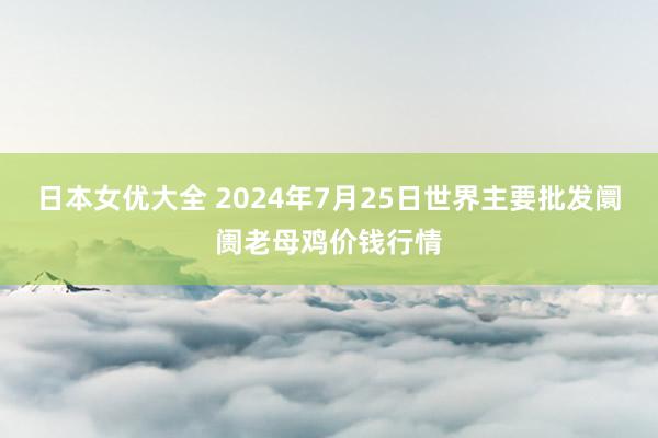 日本女优大全 2024年7月25日世界主要批发阛阓老母鸡价钱行情