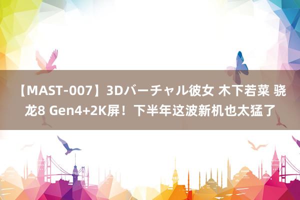 【MAST-007】3Dバーチャル彼女 木下若菜 骁龙8 Gen4+2K屏！下半年这波新机也太猛了