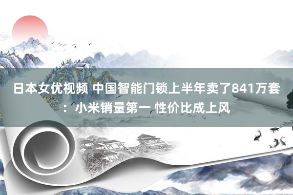 日本女优视频 中国智能门锁上半年卖了841万套：小米销量第一 性价比成上风