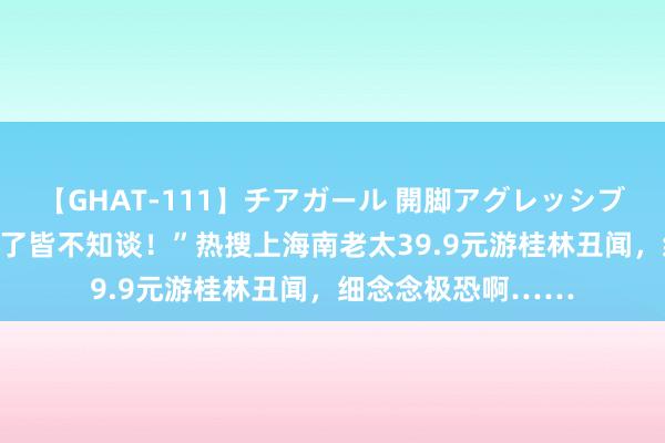 【GHAT-111】チアガール 開脚アグレッシブ “被东谈主骗去卖了皆不知谈！”热搜上海南老太39.9元游桂林丑闻，细念念极恐啊……