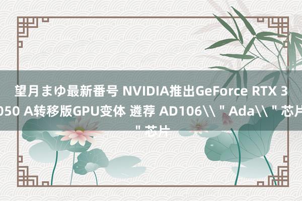 望月まゆ最新番号 NVIDIA推出GeForce RTX 3050 A转移版GPU变体 遴荐 AD106\＂Ada\＂芯片