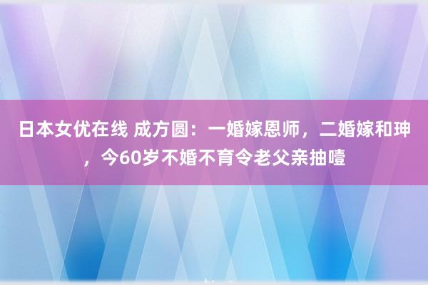 日本女优在线 成方圆：一婚嫁恩师，二婚嫁和珅，今60岁不婚不育令老父亲抽噎