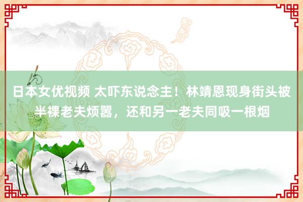 日本女优视频 太吓东说念主！林靖恩现身街头被半裸老夫烦嚣，还和另一老夫同吸一根烟