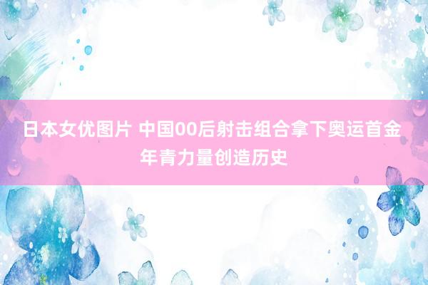 日本女优图片 中国00后射击组合拿下奥运首金 年青力量创造历史