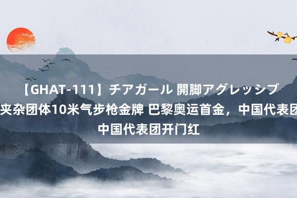 【GHAT-111】チアガール 開脚アグレッシブ 中国队夹杂团体10米气步枪金牌 巴黎奥运首金，中国代表团开门红