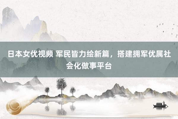 日本女优视频 军民皆力绘新篇，搭建拥军优属社会化做事平台