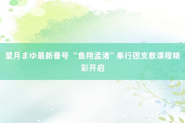 望月まゆ最新番号 “鱼翔孟渚”奉行团支教课程精彩开启