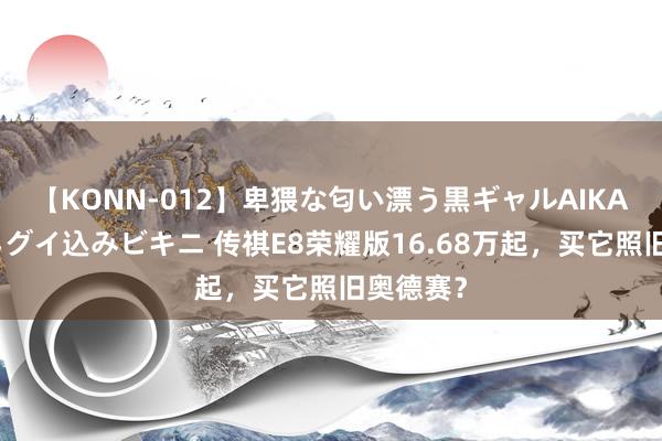 【KONN-012】卑猥な匂い漂う黒ギャルAIKAの中出しグイ込みビキニ 传祺E8荣耀版16.68万起，买它照旧奥德赛？