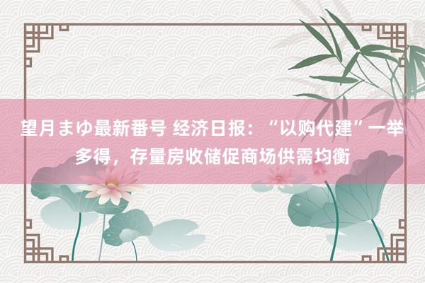 望月まゆ最新番号 经济日报：“以购代建”一举多得，存量房收储促商场供需均衡