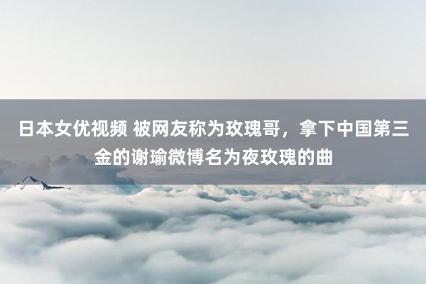 日本女优视频 被网友称为玫瑰哥，拿下中国第三金的谢瑜微博名为夜玫瑰的曲