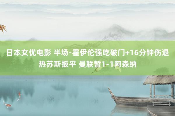 日本女优电影 半场-霍伊伦强吃破门+16分钟伤退热苏斯扳平 曼联暂1-1阿森纳