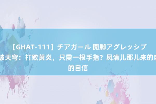 【GHAT-111】チアガール 開脚アグレッシブ 斗破天穹：打败萧炎，只需一根手指？凤清儿那儿来的自信