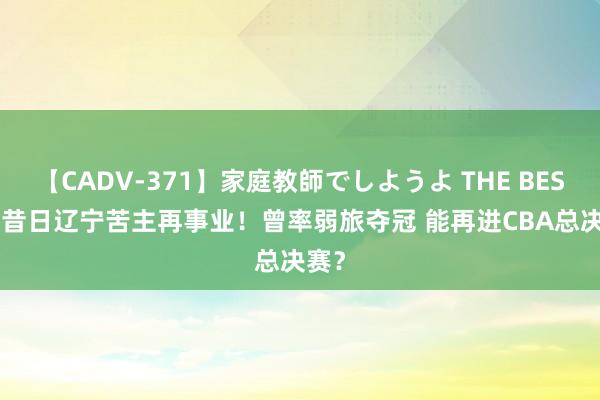 【CADV-371】家庭教師でしようよ THE BEST 2 昔日辽宁苦主再事业！曾率弱旅夺冠 能再进CBA总决赛？