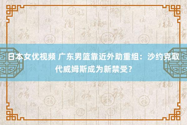 日本女优视频 广东男篮靠近外助重组：沙约克取代威姆斯成为新禁受？