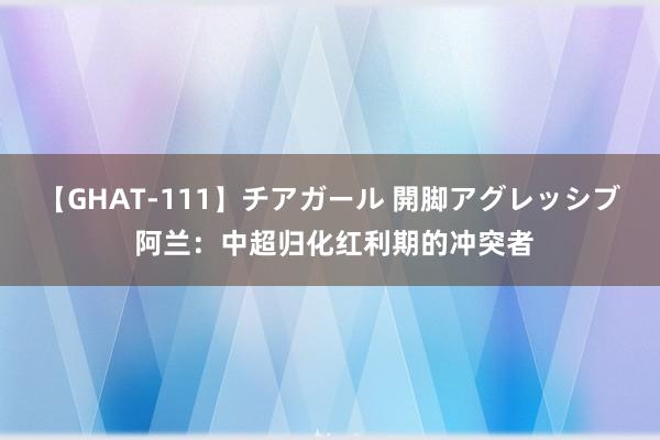 【GHAT-111】チアガール 開脚アグレッシブ 阿兰：中超归化红利期的冲突者