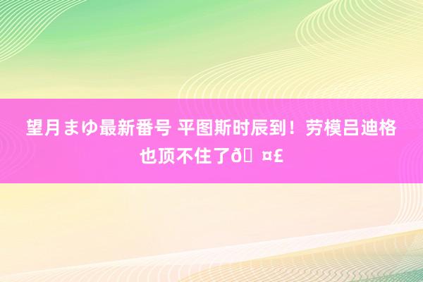 望月まゆ最新番号 平图斯时辰到！劳模吕迪格也顶不住了?