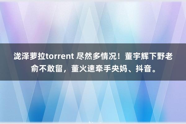 泷泽萝拉torrent 尽然多情况！董宇辉下野老俞不敢留，董火速牵手央妈、抖音。