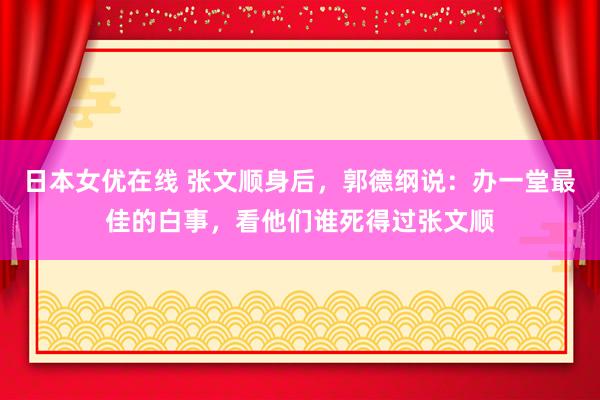 日本女优在线 张文顺身后，郭德纲说：办一堂最佳的白事，看他们谁死得过张文顺