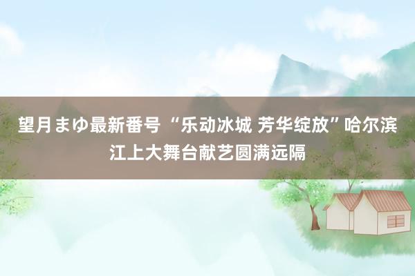 望月まゆ最新番号 “乐动冰城 芳华绽放”哈尔滨江上大舞台献艺圆满远隔