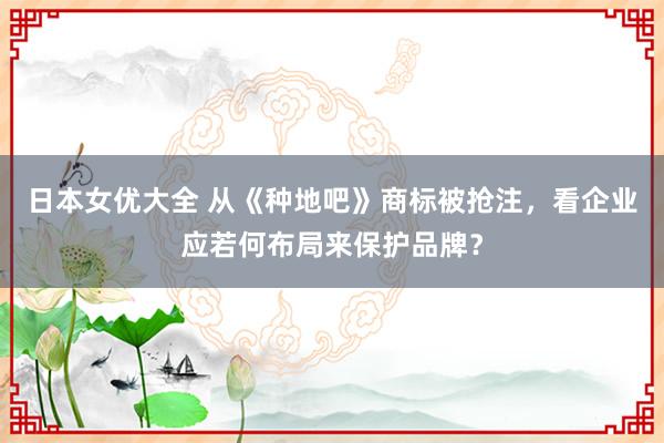 日本女优大全 从《种地吧》商标被抢注，看企业应若何布局来保护品牌？