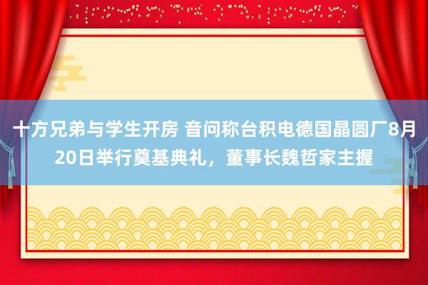 十方兄弟与学生开房 音问称台积电德国晶圆厂8月20日举行奠基典礼，董事长魏哲家主握