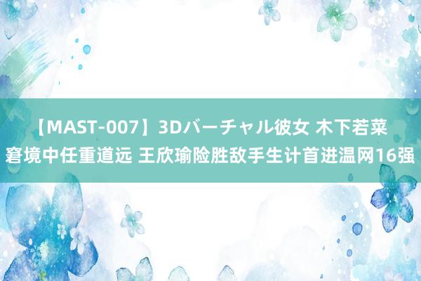 【MAST-007】3Dバーチャル彼女 木下若菜 窘境中任重道远 王欣瑜险胜敌手生计首进温网16强