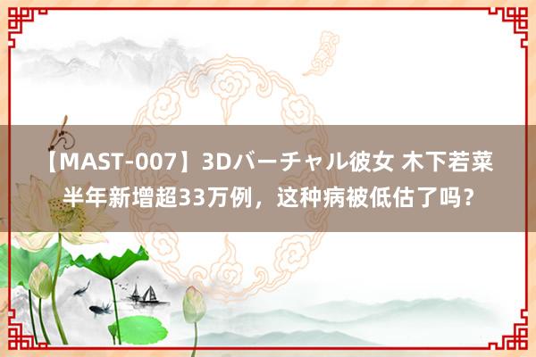 【MAST-007】3Dバーチャル彼女 木下若菜 半年新增超33万例，这种病被低估了吗？