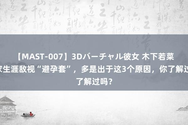 【MAST-007】3Dバーチャル彼女 木下若菜 浑家生涯敌视“避孕套”，多是出于这3个原因，你了解过吗？