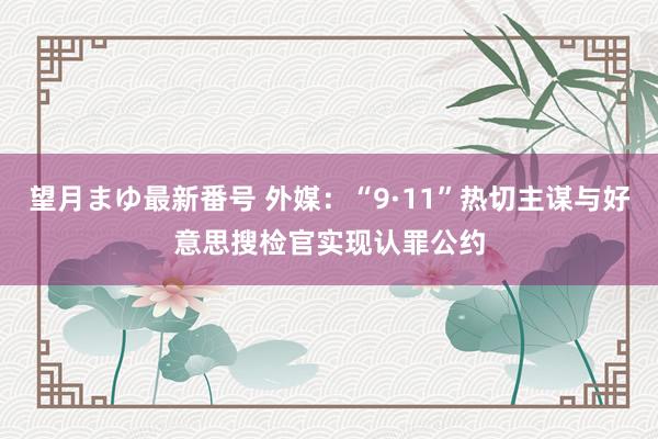 望月まゆ最新番号 外媒：“9·11”热切主谋与好意思搜检官实现认罪公约