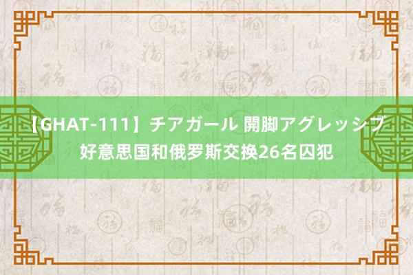 【GHAT-111】チアガール 開脚アグレッシブ 好意思国和俄罗斯交换26名囚犯