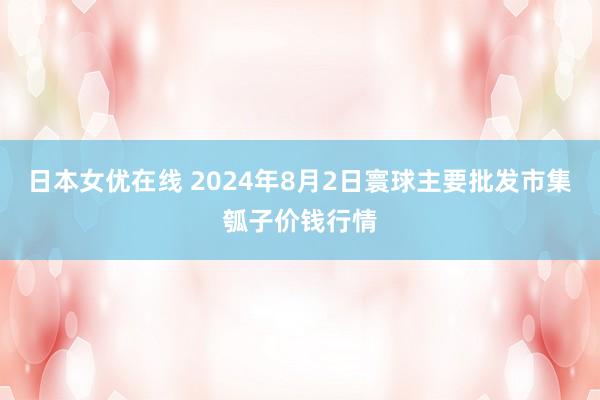 日本女优在线 2024年8月2日寰球主要批发市集瓠子价钱行情