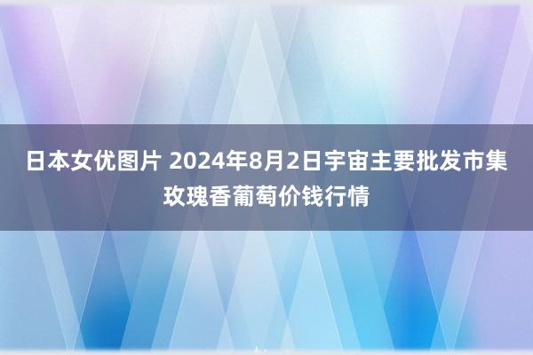 日本女优图片 2024年8月2日宇宙主要批发市集玫瑰香葡萄价钱行情