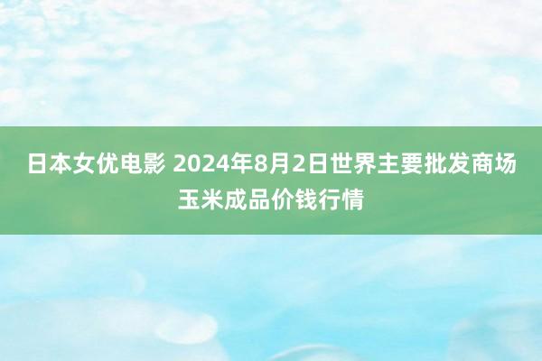 日本女优电影 2024年8月2日世界主要批发商场玉米成品价钱行情