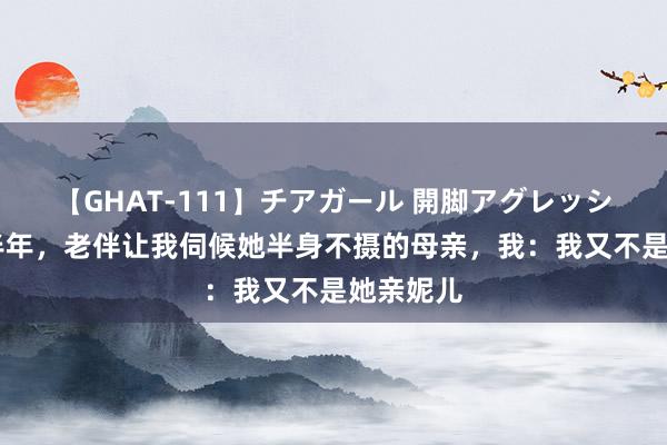 【GHAT-111】チアガール 開脚アグレッシブ 再婚半年，老伴让我伺候她半身不摄的母亲，我：我又不是她亲妮儿