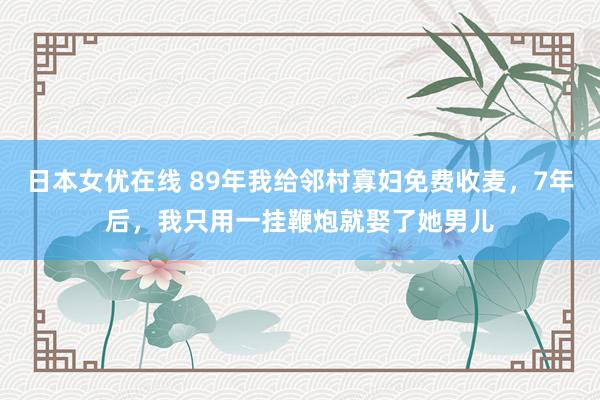 日本女优在线 89年我给邻村寡妇免费收麦，7年后，我只用一挂鞭炮就娶了她男儿