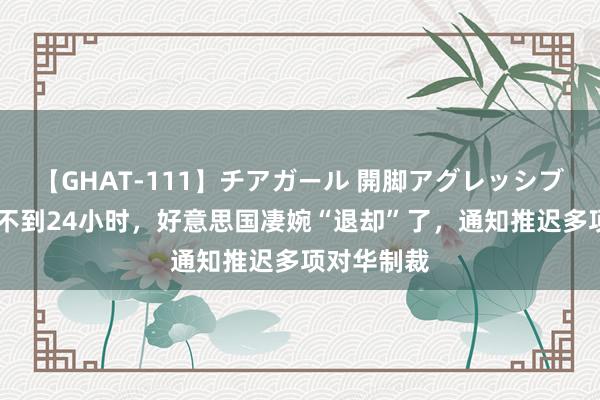 【GHAT-111】チアガール 開脚アグレッシブ 中国反制不到24小时，好意思国凄婉“退却”了，通知推迟多项对华制裁