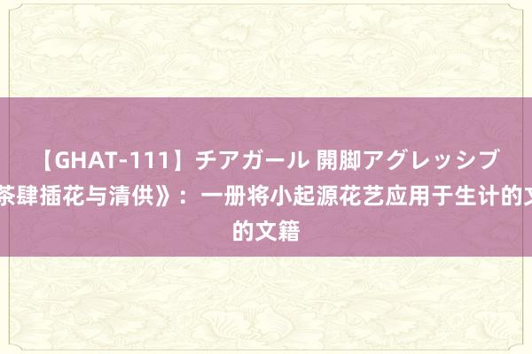 【GHAT-111】チアガール 開脚アグレッシブ 《茶肆插花与清供》：一册将小起源花艺应用于生计的文籍