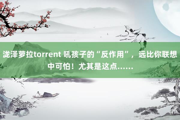 泷泽萝拉torrent 吼孩子的“反作用”，远比你联想中可怕！尤其是这点......