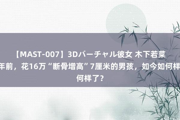 【MAST-007】3Dバーチャル彼女 木下若菜 10年前，花16万“断骨增高”7厘米的男孩，如今如何样了？