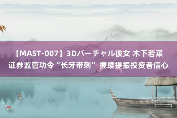 【MAST-007】3Dバーチャル彼女 木下若菜 证券监管功令“长牙带刺” 握续提振投资者信心