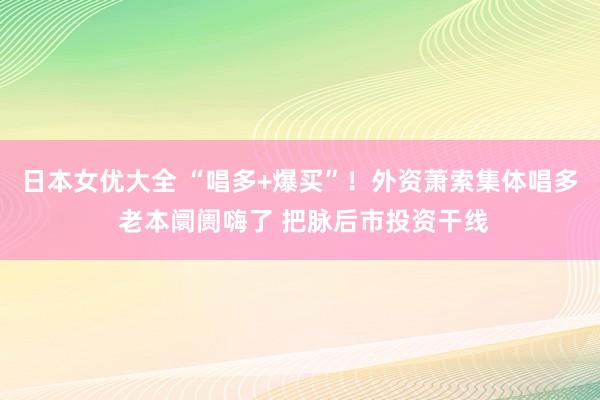 日本女优大全 “唱多+爆买”！外资萧索集体唱多 老本阛阓嗨了 把脉后市投资干线