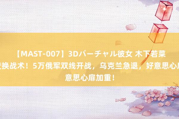 【MAST-007】3Dバーチャル彼女 木下若菜 普京变换战术！5万俄军双线开战，乌克兰急退，好意思心扉加重！