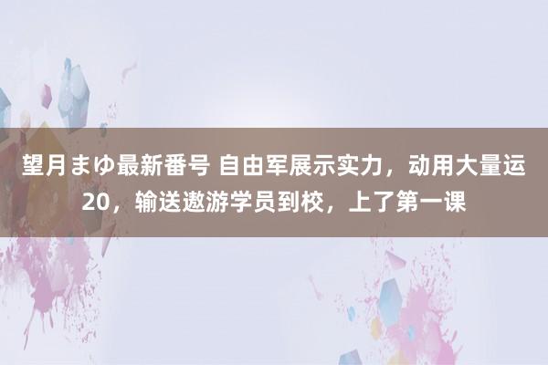 望月まゆ最新番号 自由军展示实力，动用大量运20，输送遨游学员到校，上了第一课