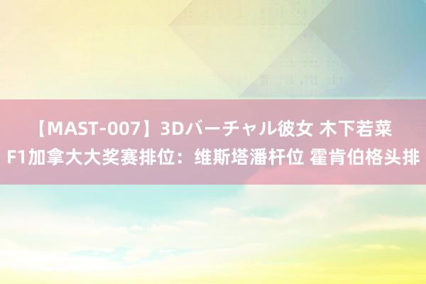 【MAST-007】3Dバーチャル彼女 木下若菜 F1加拿大大奖赛排位：维斯塔潘杆位 霍肯伯格头排