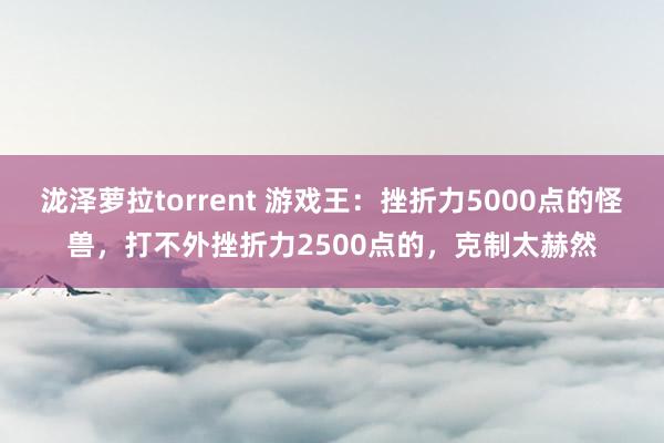 泷泽萝拉torrent 游戏王：挫折力5000点的怪兽，打不外挫折力2500点的，克制太赫然