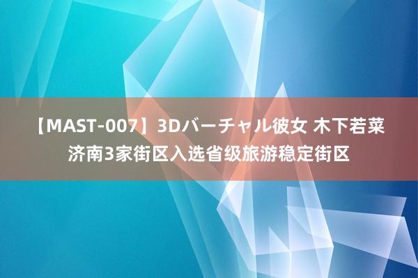 【MAST-007】3Dバーチャル彼女 木下若菜 济南3家街区入选省级旅游稳定街区