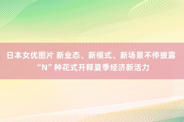 日本女优图片 新业态、新模式、新场景不停披露 “N”种花式开释夏季经济新活力