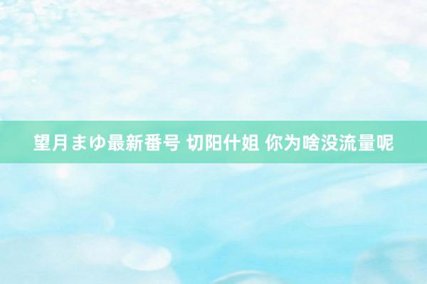 望月まゆ最新番号 切阳什姐 你为啥没流量呢