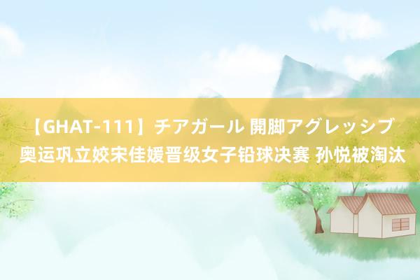 【GHAT-111】チアガール 開脚アグレッシブ 奥运巩立姣宋佳媛晋级女子铅球决赛 孙悦被淘汰