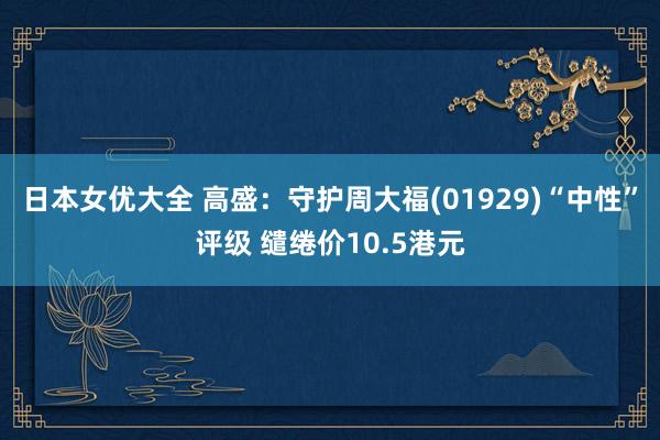 日本女优大全 高盛：守护周大福(01929)“中性”评级 缱绻价10.5港元